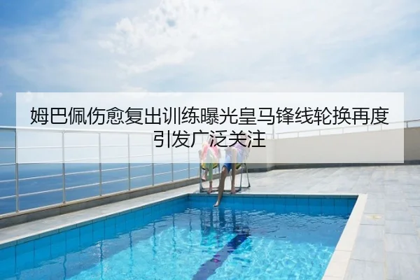 姆巴佩伤愈复出训练曝光皇马锋线轮换再度引发广泛关注