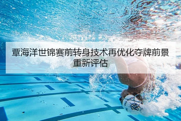 覃海洋世锦赛前转身技术再优化夺牌前景重新评估