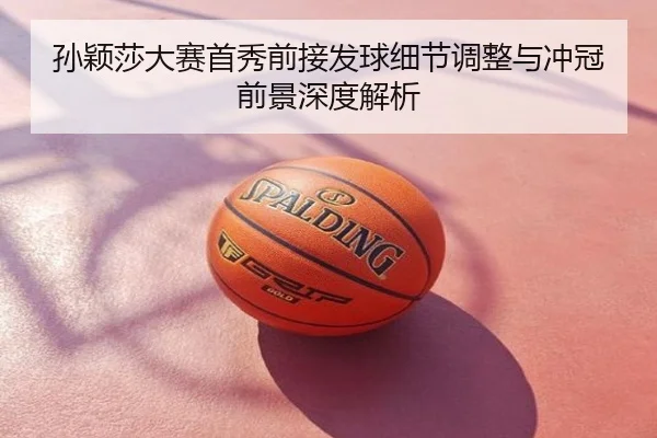 孙颖莎大赛首秀前接发球细节调整与冲冠前景深度解析