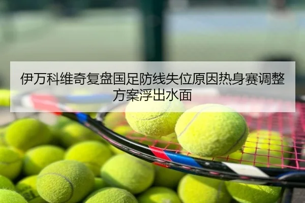 伊万科维奇复盘国足防线失位原因热身赛调整方案浮出水面