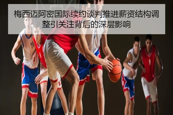 梅西迈阿密国际续约谈判推进薪资结构调整引关注背后的深层影响