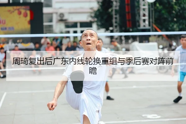 周琦复出后广东内线轮换重组与季后赛对阵前瞻