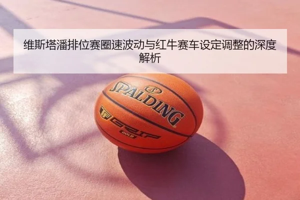 维斯塔潘排位赛圈速波动与红牛赛车设定调整的深度解析